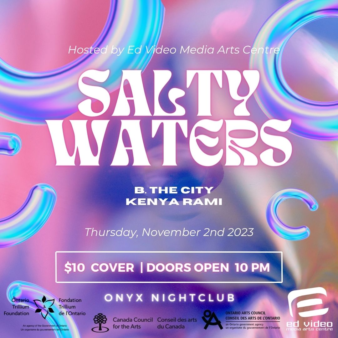 Image Description. Colour Image. Multicoloured digital background with blues, purples and pinks. White text reads: Hosted by Ed Video Media Arts Centre. Salty Waters. B. the City. Kenya Rami. Thursday, November 2nd 2023. $10 cover. Doors open 1-pm. Onyx Nightclub. Ontario Trillium Foundation, Canada Council for the Arts, Ontario Arts Council and Ed Video's logo visible at the bottom of the image.